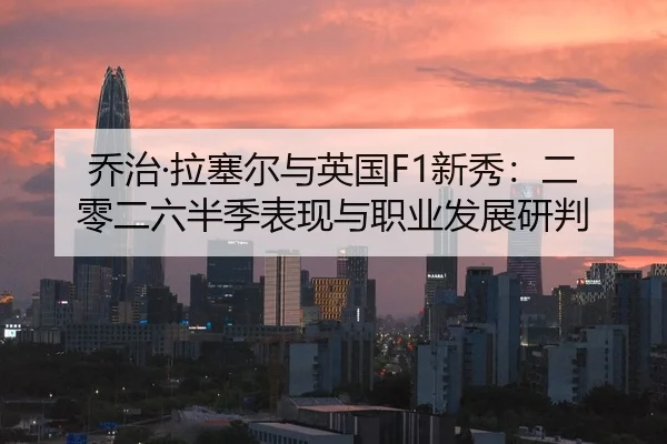 乔治·拉塞尔与英国F1新秀：二零二六半季表现与职业发展研判