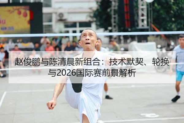 赵俊鹏与陈清晨新组合：技术默契、轮换与2026国际赛前景解析 | kaiyun